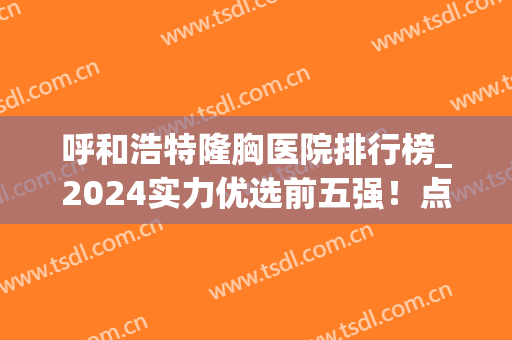 呼和浩特隆胸医院排行榜_2024实力优选前五强！点击get价格表(隆胸哪个医院最好排第一名)