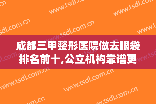 成都三甲整形医院做去眼袋排名前十,公立机构靠谱更得人心(成都哪家整形医院做眼袋最好)