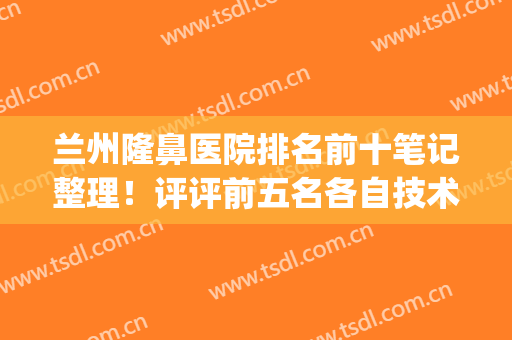 兰州隆鼻医院排名前十笔记整理！评评前五名各自技术优势及价格(兰州口碑最好的整容医院)