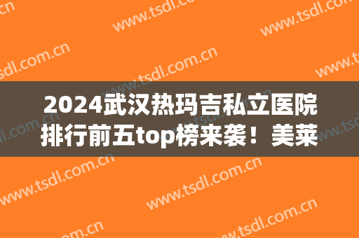 2024武汉热玛吉私立医院排行前五top榜来袭！美莱、珍妮价格一览表或公布