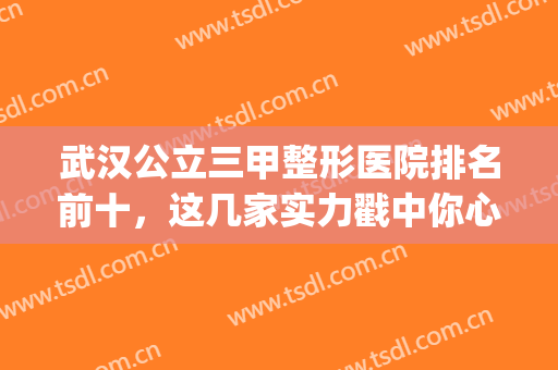 武汉公立三甲整形医院排名前十，这几家实力戳中你心巴！(武汉排名第一的整形医院)