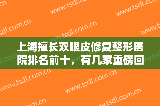 上海擅长双眼皮修复整形医院排名前十，有几家重磅回归，有几家优先登榜！