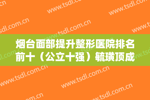烟台面部提升整形医院排名前十（公立十强）毓璜顶成为抢手选择(烟台地区排名前十的整形医院)