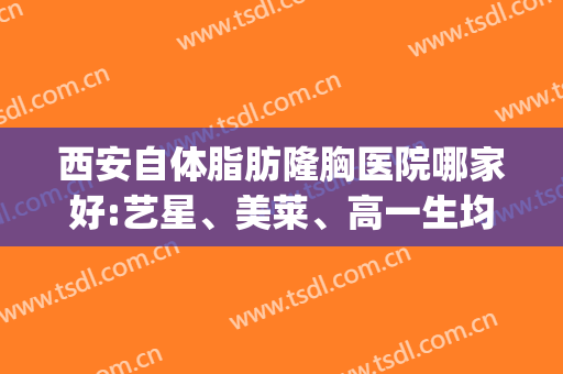 西安自体脂肪隆胸医院哪家好:艺星、美莱、高一生均上了前三?(西安西京医院自体脂肪隆胸多少钱)