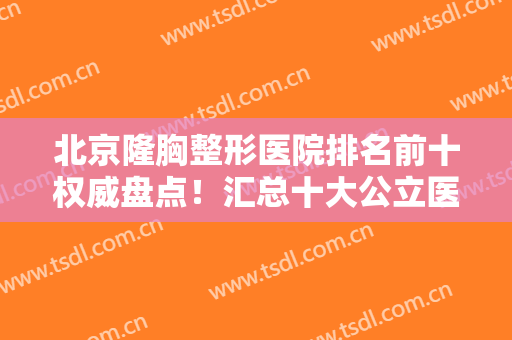 北京隆胸整形医院排名前十权威盘点！汇总十大公立医美口碑、擅长数据反馈