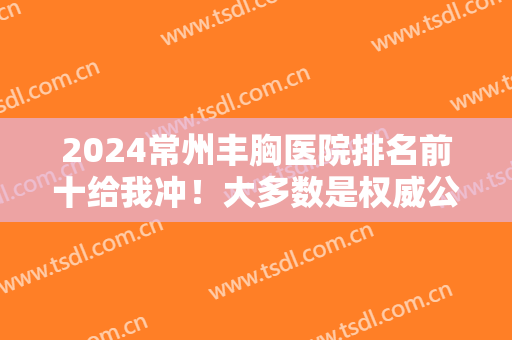 2024常州丰胸医院排名前十给我冲！大多数是权威公立，不用等~