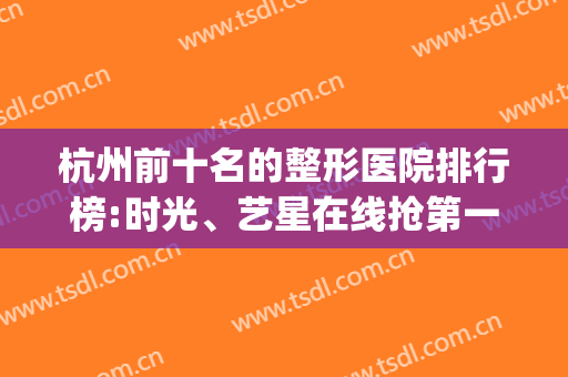 杭州前十名的整形医院排行榜:时光、艺星在线抢第一?(杭州十佳整形医院排名)