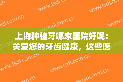 上海种植牙哪家医院好呢：关爱您的牙齿健康，这些医院都是专业的！(种植牙上海哪家医院比较好)