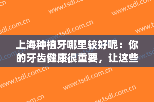 上海种植牙哪里较好呢：你的牙齿健康很重要，让这些医院来帮你吧！(上海种植牙哪家医院比较好性价比又高)