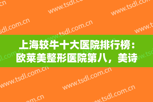 上海较牛十大医院排行榜：欧莱美整形医院第八，美诗沁医美医院第七(上海知名整形医院排名)