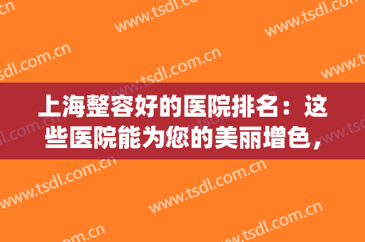 上海整容好的医院排名：这些医院能为您的美丽增色，一起来看看吧！(上海整容知名医院)