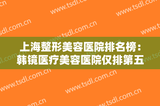 上海整形美容医院排名榜：韩镜医疗美容医院仅排第五，其他医院你都认识吗？