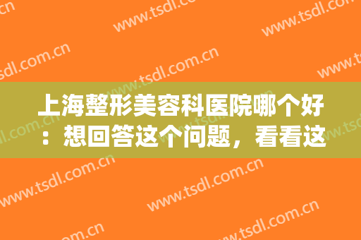 上海整形美容科医院哪个好：想回答这个问题，看看这份榜单就知道！(上海好的整容整形医院)