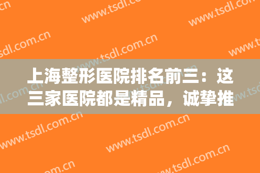 上海整形医院排名前三：这三家医院都是精品，诚挚推荐给您！(上海哪家整形医院口碑最好的医院)