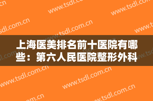 上海医美排名前十医院有哪些：第六人民医院整形外科上榜，还有其他哪些医院？