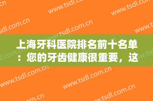 上海牙科医院排名前十名单：您的牙齿健康很重要，这些医院来帮您！(上海牙科医院排名前十地址)