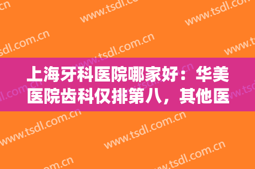 上海牙科医院哪家好：华美医院齿科仅排第八，其他医院您都认识吗？(上海牙科最好的医院)