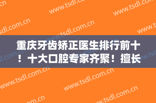 重庆牙齿矫正医生排行前十！十大口腔专家齐聚！擅长不同、风格不同(重庆哪个口腔医院矫正牙齿好)