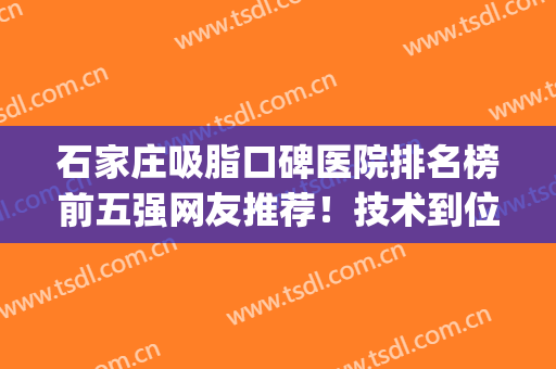 石家庄吸脂口碑医院排名榜前五强网友推荐！技术到位、价格公道(石家庄哪个医生抽脂技术好)
