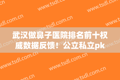 武汉做鼻子医院排名前十权威数据反馈！公立私立pk|前三花落谁家(武汉整鼻子比较有名的医院)