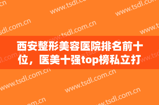 西安整形美容医院排名前十位，医美十强top榜私立打榜！