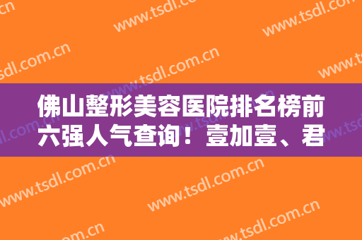佛山整形美容医院排名榜前六强人气查询！壹加壹、君美排榜二榜三！谁第一？