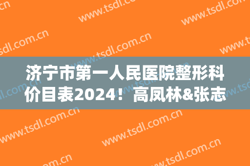济宁市第一人民医院整形科价目表2024！高凤林&张志华口碑盘点(济宁第二人民医院整形美容中心)