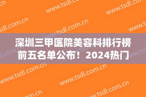 深圳三甲医院美容科排行榜前五名单公布！2024热门项目价格明细一览(深圳三甲美容整形医院排名)