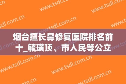 烟台擅长鼻修复医院排名前十_毓璜顶、市人民等公立，强势坐稳前五！(烟台隆鼻哪家医院好)