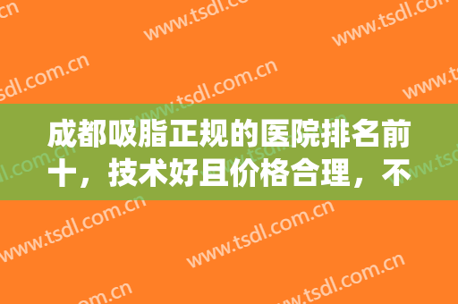 成都吸脂正规的医院排名前十，技术好且价格合理，不踩雷推荐！(成都公立医院吸脂哪个医生好)