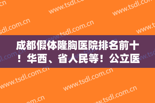 成都假体隆胸医院排名前十！华西、省人民等！公立医美十强靠谱(成都假体隆胸医生排行榜)