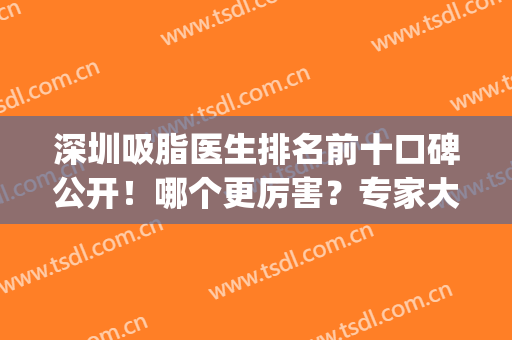 深圳吸脂医生排名前十口碑公开！哪个更厉害？专家大咖推荐这几位(国内吸脂最权威的医生)