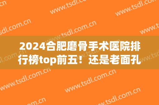 2024合肥磨骨手术医院排行榜top前五！还是老面孔瑞亚、华美等(合肥磨骨手术哪家好)