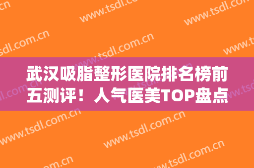 武汉吸脂整形医院排名榜前五测评！人气医美TOP盘点！价格奉上(武汉吸脂整容医院)