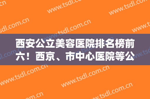 西安公立美容医院排名榜前六！西京、市中心医院等公办医美荣登TOP10(西安医疗美容医院排名)