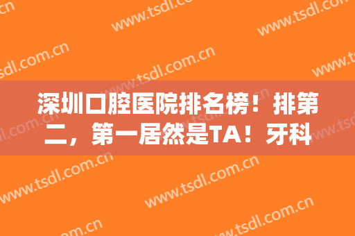 深圳口腔医院排名榜！排第二，第一居然是TA！牙科价目表同步(深圳口腔门诊排名)