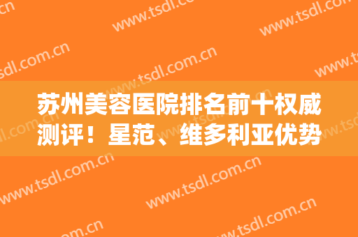 苏州美容医院排名前十权威测评！星范、维多利亚优势突出！口碑靠前(苏州美莱和苏州维多利亚整形哪个好)