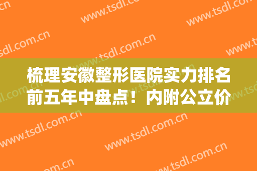 梳理安徽整形医院实力排名前五年中盘点！内附公立价目表明细清单(安徽最大的整形医院)