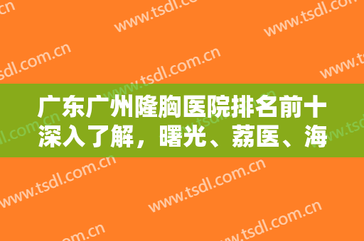 广东广州隆胸医院排名前十深入了解，曙光、荔医、海峡等十强毫无悬念！