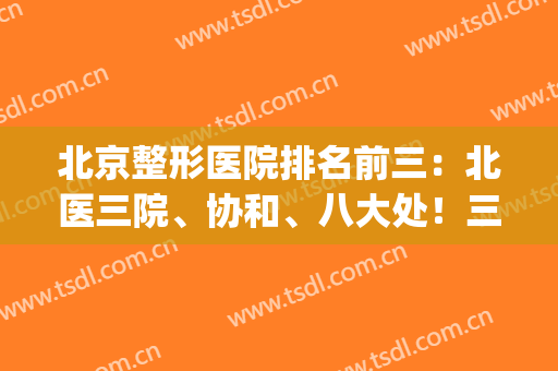 北京整形医院排名前三：北医三院、协和、八大处！三巨头地位无法撼动(北京整形修复医院三甲排名)