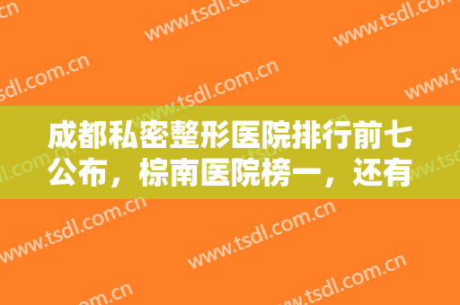 成都私密整形医院排行前七公布，棕南医院榜一，还有几家你们来看看！