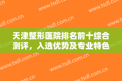 天津整形医院排名前十综合测评，入选优势及专业特色哪个更深得你心？