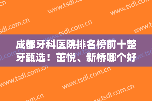 成都牙科医院排名榜前十整牙甄选！茁悦、新桥哪个好？一文梳理清楚(成都新桥牙科医院怎么样)