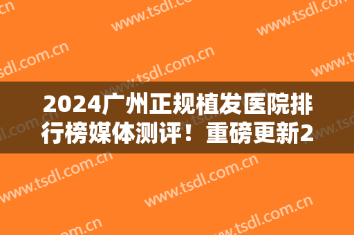 2024广州正规植发医院排行榜媒体测评！重磅更新2024植发价目表明细单