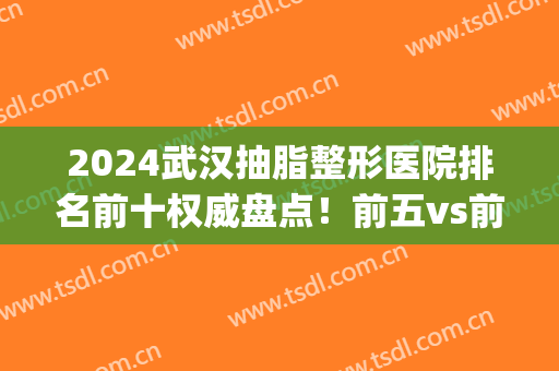 2024武汉抽脂整形医院排名前十权威盘点！前五vs前三_口碑擅长全新公示