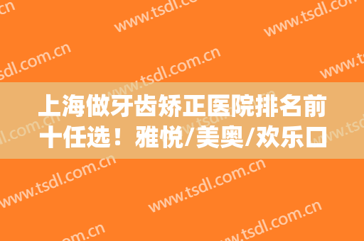 上海做牙齿矫正医院排名前十任选！雅悦/美奥/欢乐口腔排行前三！(上海哪家矫正牙齿好)