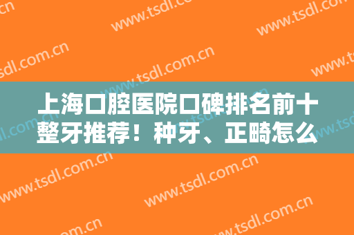 上海口腔医院口碑排名前十整牙推荐！种牙、正畸怎么选？这篇建议了解