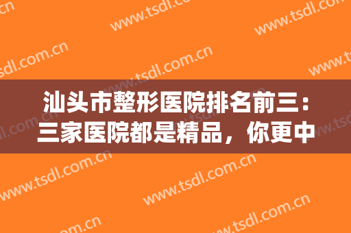 汕头市整形医院排名前三：三家医院都是精品，你更中意哪一家呢？(汕头整形医院好)