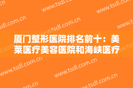厦门整形医院排名前十：美莱医疗美容医院和海峡医疗美容门诊部上榜