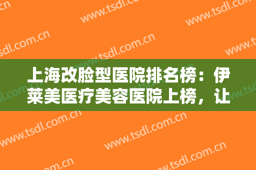 上海改脸型医院排名榜：伊莱美医疗美容医院上榜，让我们一起来看看其他还有哪些医院吧！
